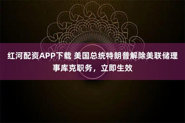 红河配资APP下载 美国总统特朗普解除美联储理事库克职务，立即生效