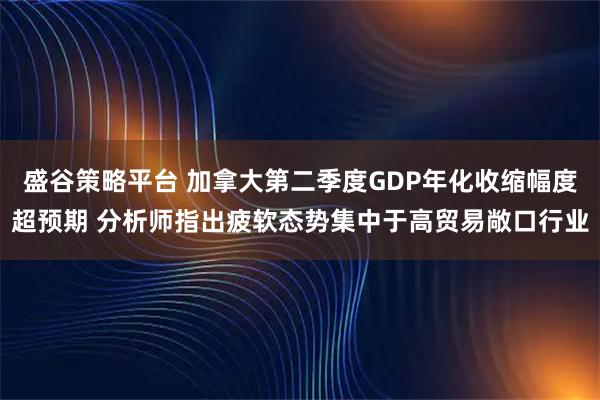盛谷策略平台 加拿大第二季度GDP年化收缩幅度超预期 分析师指出疲软态势集中于高贸易敞口行业