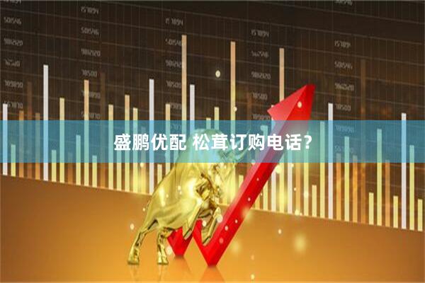 盛鹏优配 松茸订购电话？