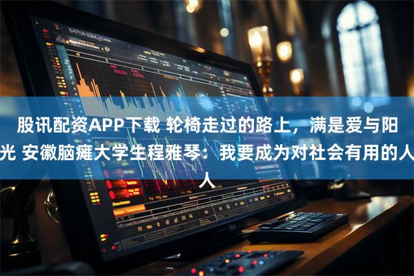 股讯配资APP下载 轮椅走过的路上，满是爱与阳光 安徽脑瘫大学生程雅琴：我要成为对社会有用的人