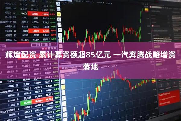 辉煌配资 累计募资额超85亿元 一汽奔腾战略增资落地