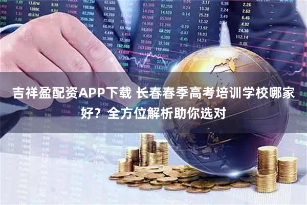 吉祥盈配资APP下载 长春春季高考培训学校哪家好？全方位解析助你选对