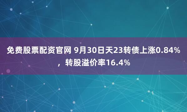 免费股票配资官网 9月30日天23转债上涨0.84%,转股溢价率16.4%