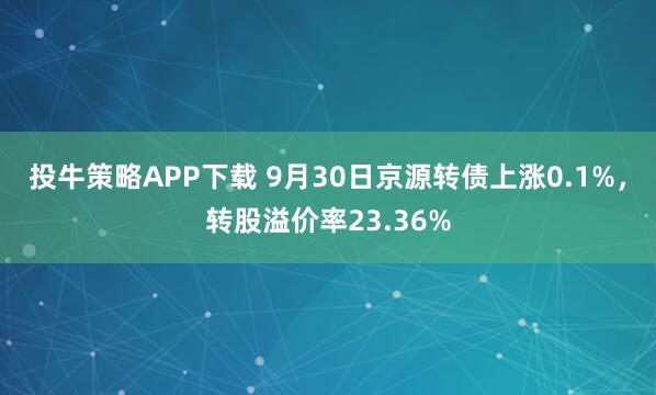 投牛策略APP下载 9月30日京源转债上涨0.1%,转股溢价率23.36%