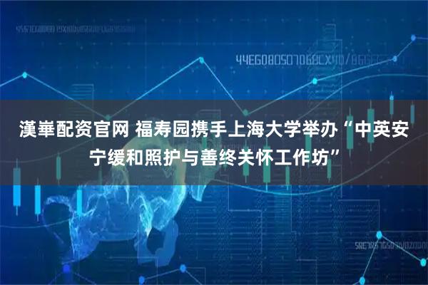漢崋配资官网 福寿园携手上海大学举办“中英安宁缓和照护与善终关怀工作坊”