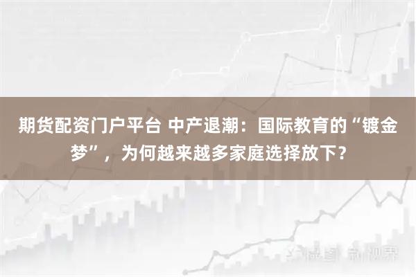 期货配资门户平台 中产退潮:国际教育的“镀金梦”,为何越来越多家庭选择放下?