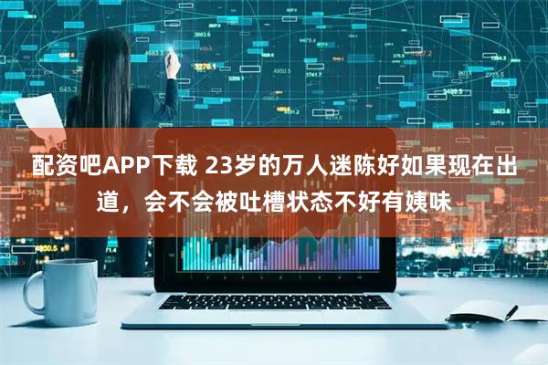 配资吧APP下载 23岁的万人迷陈好如果现在出道,会不会被吐槽状态不好有姨味