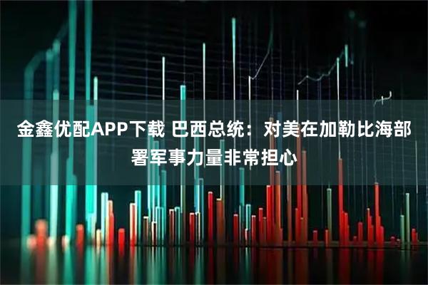 金鑫优配APP下载 巴西总统：对美在加勒比海部署军事力量非常担心