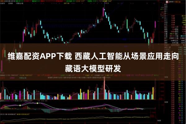 维嘉配资APP下载 西藏人工智能从场景应用走向藏语大模型研发