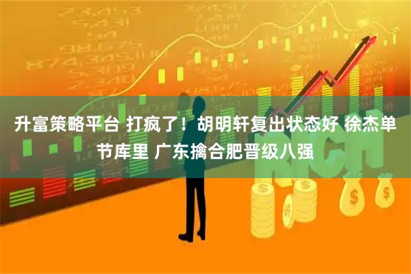 升富策略平台 打疯了!胡明轩复出状态好 徐杰单节库里 广东擒合肥晋级八强