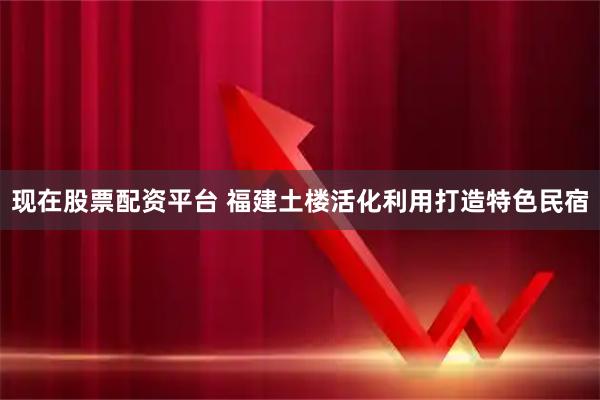 现在股票配资平台 福建土楼活化利用打造特色民宿