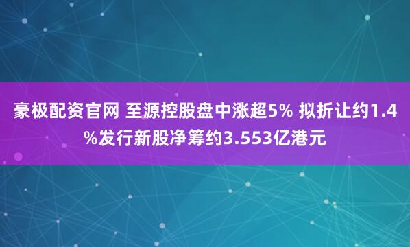豪极配资官网 至源控股盘中涨超5% 拟折让约1.4%发行新股净筹约3.553亿港元