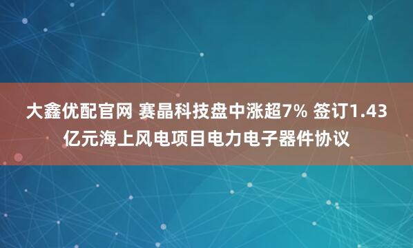 大鑫优配官网 赛晶科技盘中涨超7% 签订1.43亿元海上风电项目电力电子器件协议