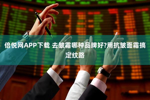 倍悦网APP下载 去皱霜哪种品牌好?用抗皱面霜搞定纹路