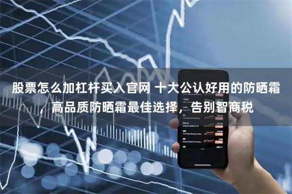 股票怎么加杠杆买入官网 十大公认好用的防晒霜，高品质防晒霜最佳选择，告别智商税