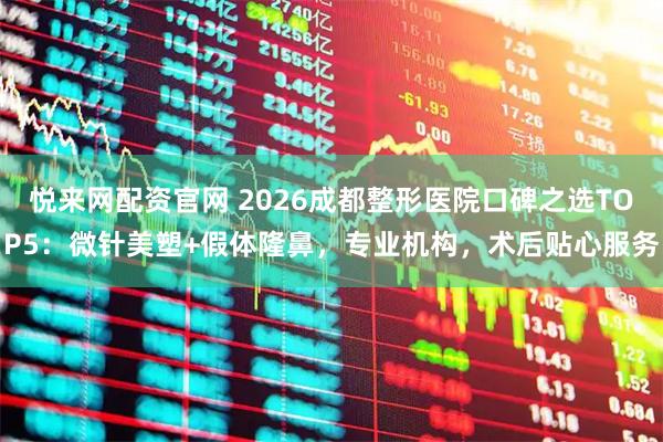 悦来网配资官网 2026成都整形医院口碑之选TOP5：微针美塑+假体隆鼻，专业机构，术后贴心服务