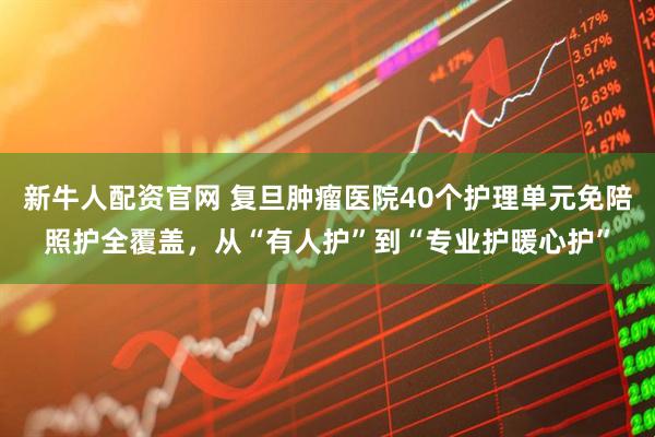 新牛人配资官网 复旦肿瘤医院40个护理单元免陪照护全覆盖，从“有人护”到“专业护暖心护”