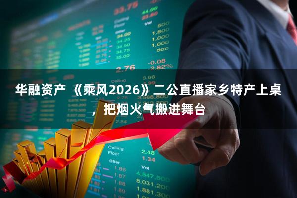 华融资产 《乘风2026》二公直播家乡特产上桌，把烟火气搬进舞台