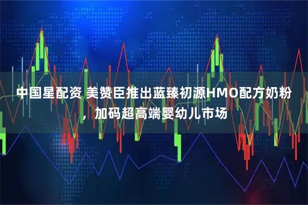 中国星配资 美赞臣推出蓝臻初源HMO配方奶粉，加码超高端婴幼儿市场